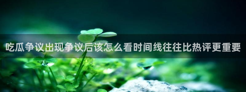 最新热门资讯：吃瓜争议出现争议后该怎么看时间线往往比热评更重要